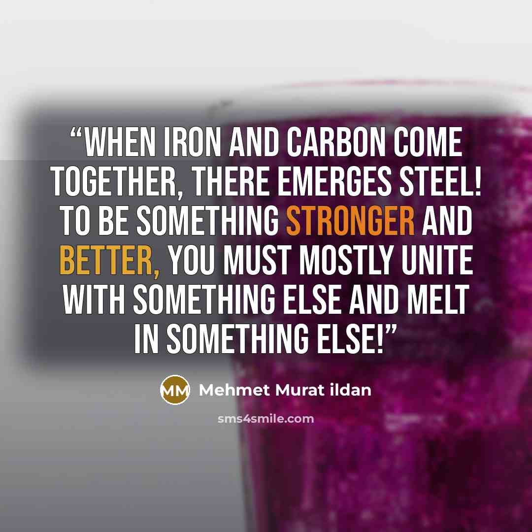 “When iron and carbon come together, there emerges steel! To be something stronger and better, you must mostly unite with something else and melt in something else!” quote by Mehmet Murat ildan