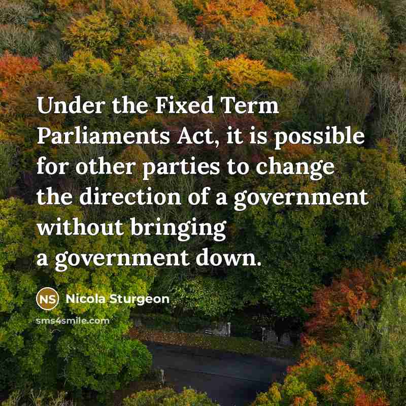 “Under the Fixed Term Parliaments Act, it is possible for other parties to change the direction of a government without bringing a government down.” quote by Nicola Sturgeon
