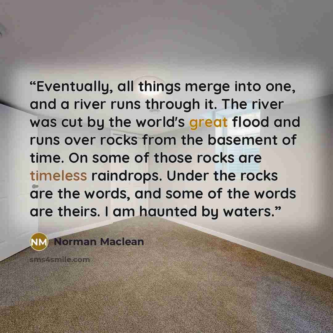 “Eventually, all things merge into one, and a river runs through it. The river was cut by the world's great flood and runs over rocks from the basement of time. On some of those rocks are timeless raindrops. Under the rocks are the words, and some of the words are theirs. I am haunted by waters.” quote by Norman Maclean
