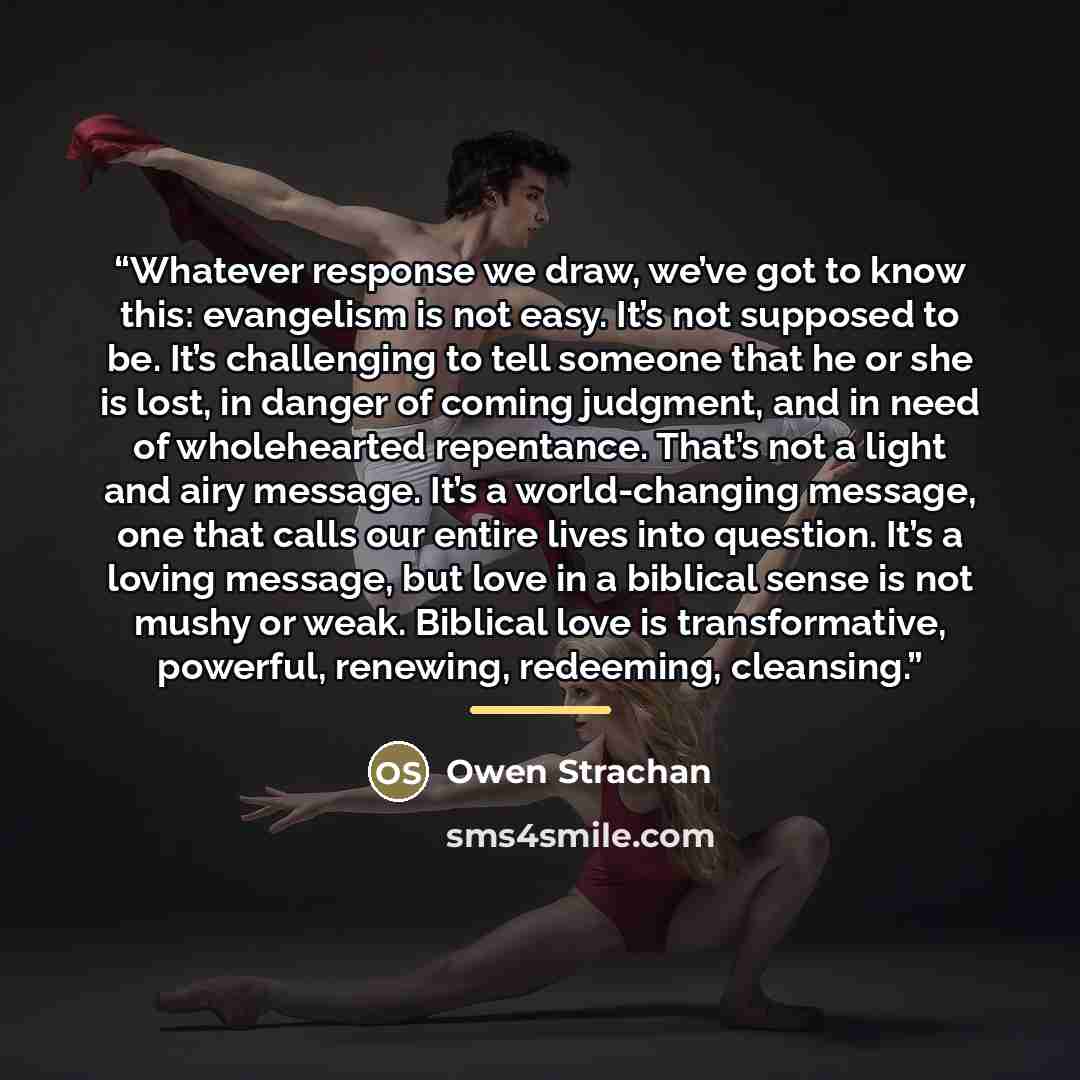 “Whatever response we draw, we’ve got to know this: evangelism is not easy. It’s not supposed to be. It’s challenging to tell someone that he or she is lost, in danger of coming judgment, and in need of wholehearted repentance. That’s not a light and airy message. It’s a world-changing message, one…” quote by Owen Strachan