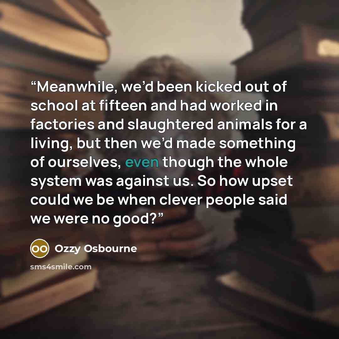 “Meanwhile, we’d been kicked out of school at fifteen and had worked in factories and slaughtered animals for a living, but then we’d made something of ourselves, even though the whole system was against us. So how upset could we be when clever people said we were no good?” quote by Ozzy Osbourne
