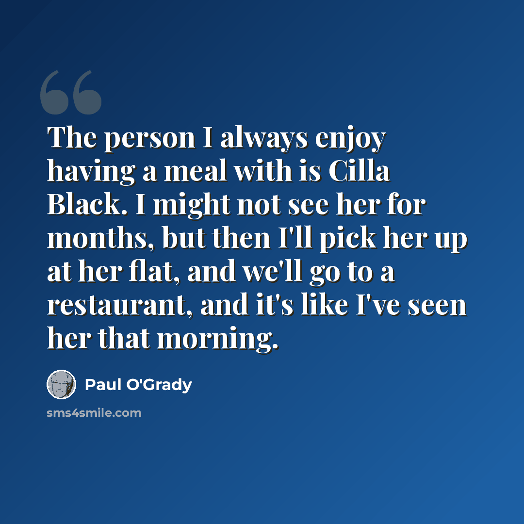“The person I always enjoy having a meal with is Cilla Black. I might not see her for months, but then I'll pick her up at her flat, and we'll go to a restaurant, and it's like I've seen her that morning.” quote by Paul O'Grady
