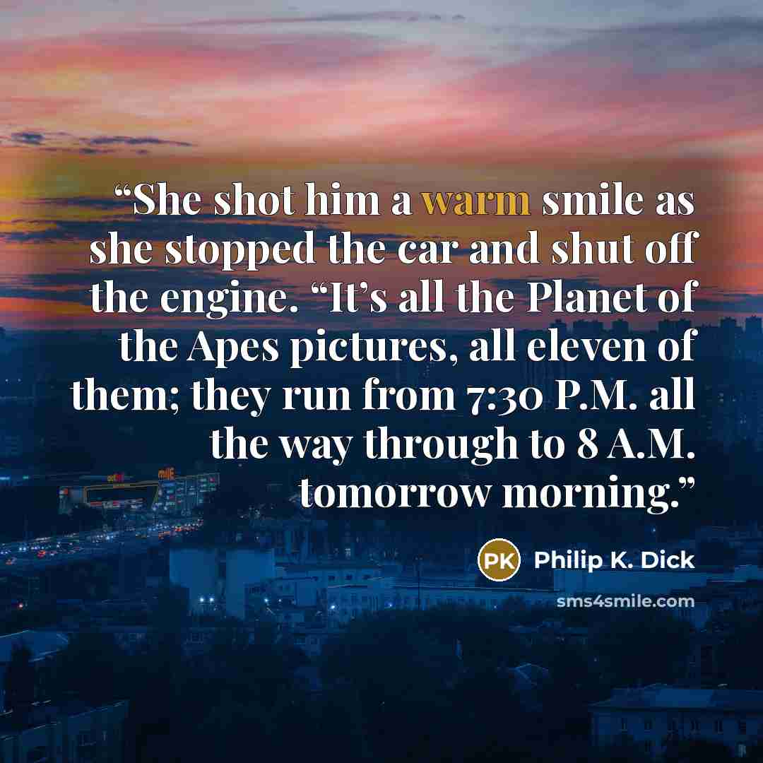 “She shot him a warm smile as she stopped the car and shut off the engine. “It’s all the Planet of the Apes pictures, all eleven of them; they run from 7:30 P.M. all the way through to 8 A.M. tomorrow morning.” quote by Philip K. Dick