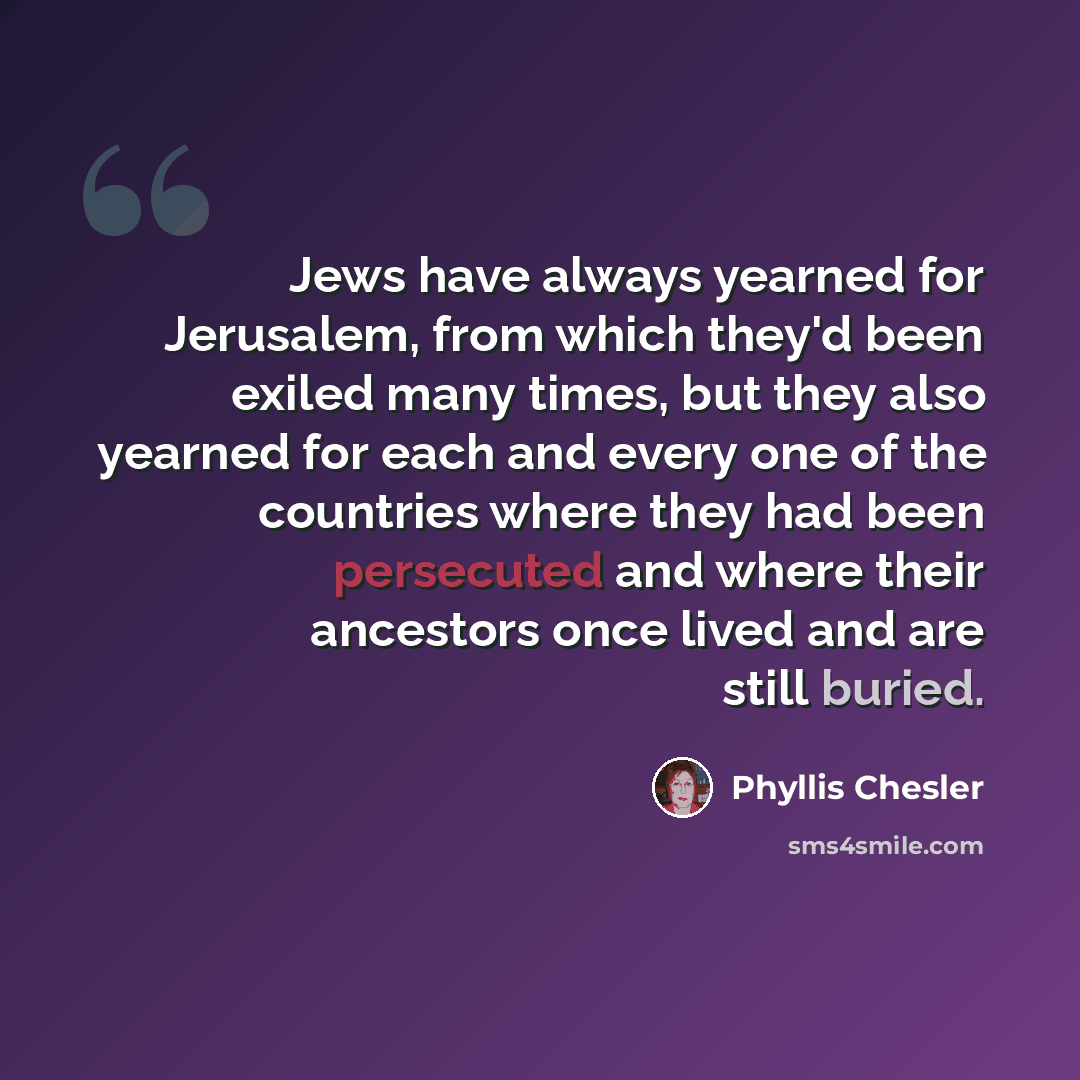 “Jews have always yearned for Jerusalem, from which they'd been exiled many times, but they also yearned for each and every one of the countries where they had been persecuted and where their ancestors once lived and are still buried.” quote by Phyllis Chesler