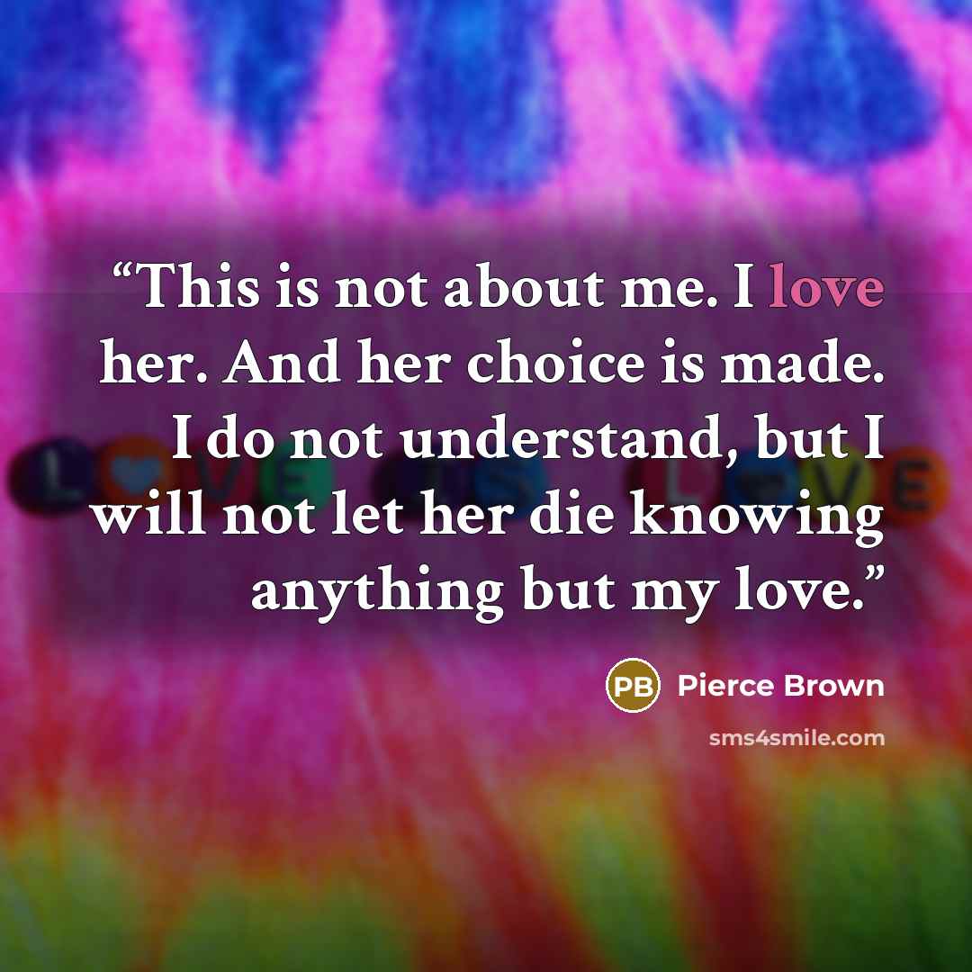 “This is not about me. I love her. And her choice is made. I do not understand, but I will not let her die knowing anything but my love.” quote by Pierce Brown