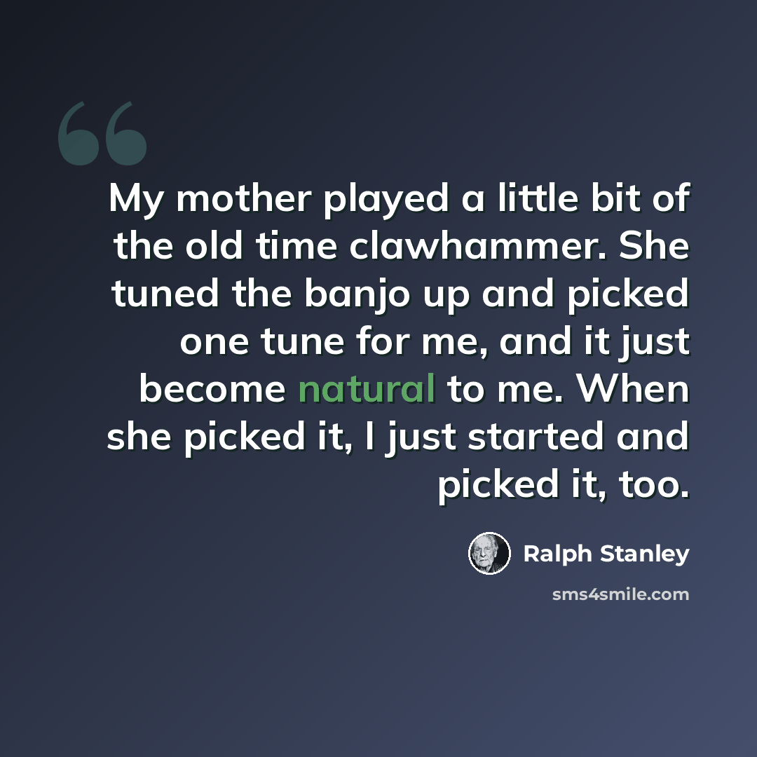 “My mother played a little bit of the old time clawhammer. She tuned the banjo up and picked one tune for me, and it just become natural to me. When she picked it, I just started and picked it, too.” quote by Ralph Stanley