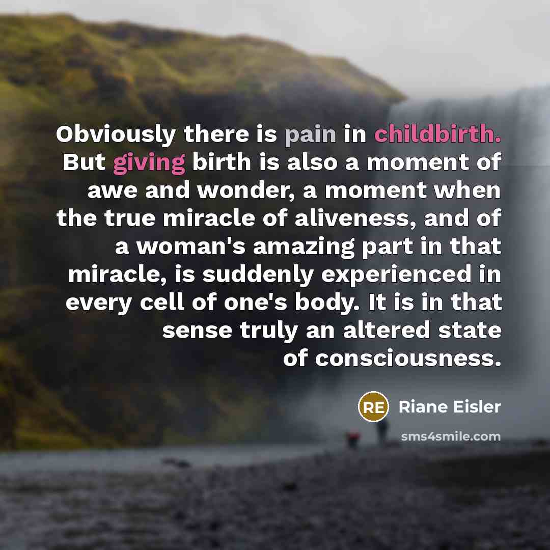 “Obviously there is pain in childbirth. But giving birth is also a moment of awe and wonder, a moment when the true miracle of aliveness, and of a woman's amazing part in that miracle, is suddenly experienced in every cell of one's body. It is in that sense truly an altered state of consciousness.” quote by Riane Eisler