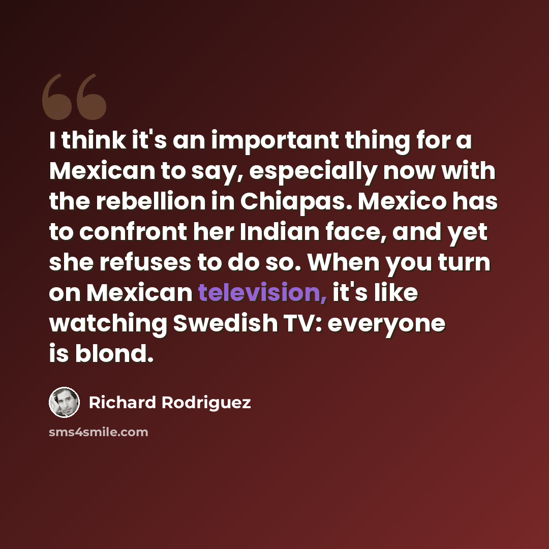 “I think it's an important thing for a Mexican to say, especially now with the rebellion in Chiapas. Mexico has to confront her Indian face, and yet she refuses to do so. When you turn on Mexican television, it's like watching Swedish TV: everyone is blond.” quote by Richard Rodriguez