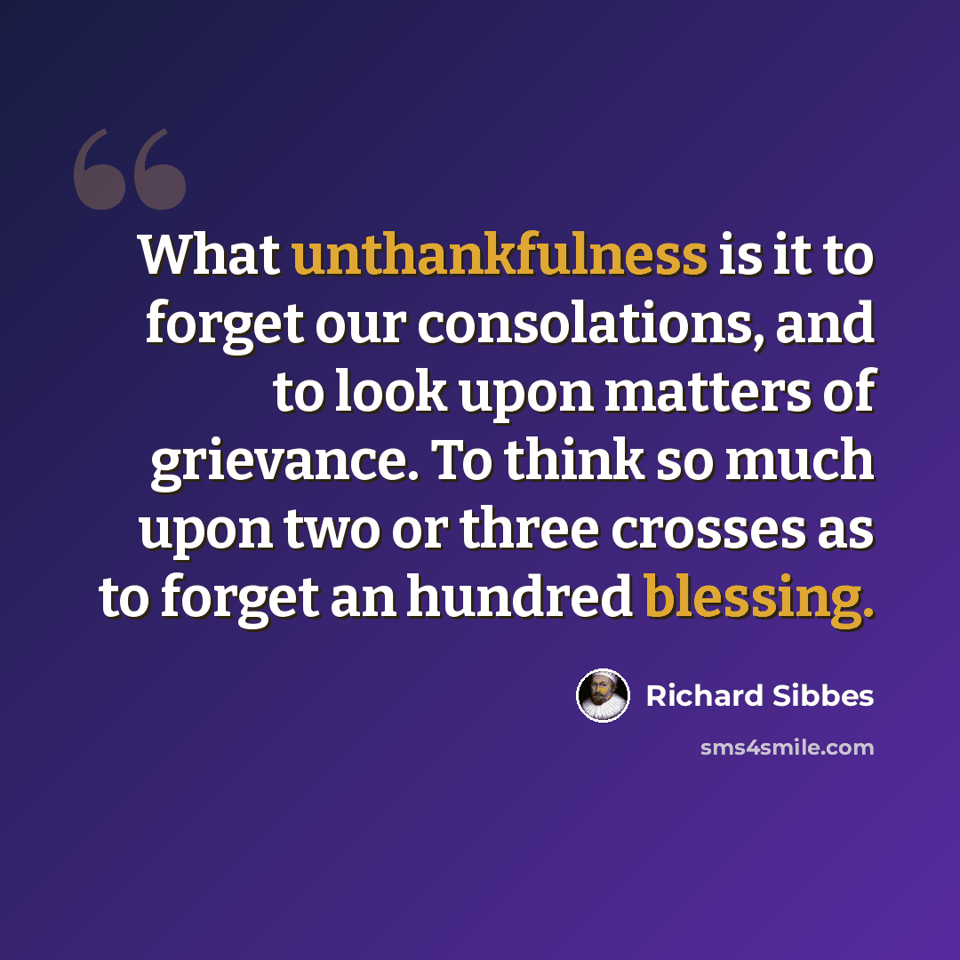 “What unthankfulness is it to forget our consolations, and to look upon matters of grievance. To think so much upon two or three crosses as to forget an hundred blessing.” quote by Richard Sibbes