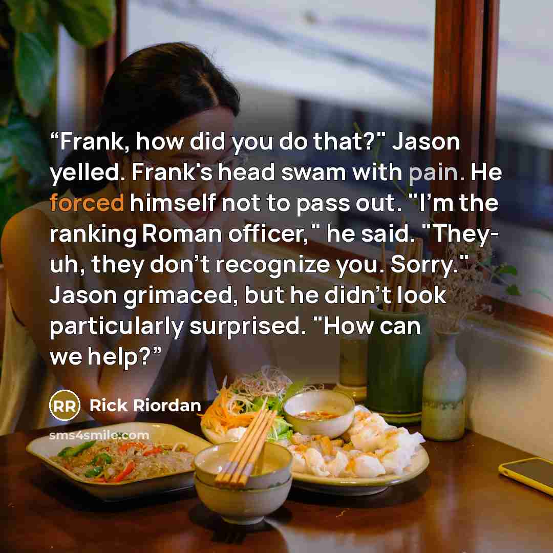 “Frank, how did you do that?" Jason yelled. Frank's head swam with pain. He forced himself not to pass out. "I'm the ranking Roman officer," he said. "They- uh, they don't recognize you. Sorry." Jason grimaced, but he didn't look particularly surprised. "How can we help?” quote by Rick Riordan