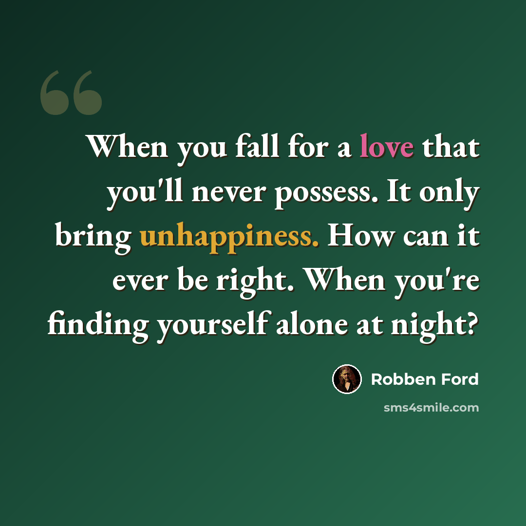 “When you fall for a love that you'll never possess. It only bring unhappiness. How can it ever be right. When you're finding yourself alone at night?” quote by Robben Ford