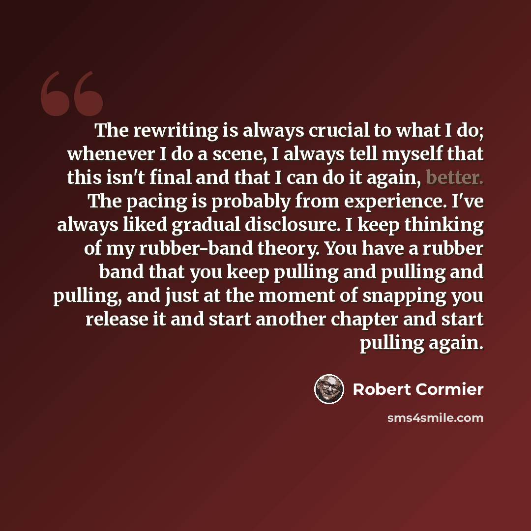 “The rewriting is always crucial to what I do; whenever I do a scene, I always tell myself that this isn't final and that I can do it again, better. The pacing is probably from experience. I've always liked gradual disclosure. I keep thinking of my rubber-band theory. You have a rubber band that…” quote by Robert Cormier