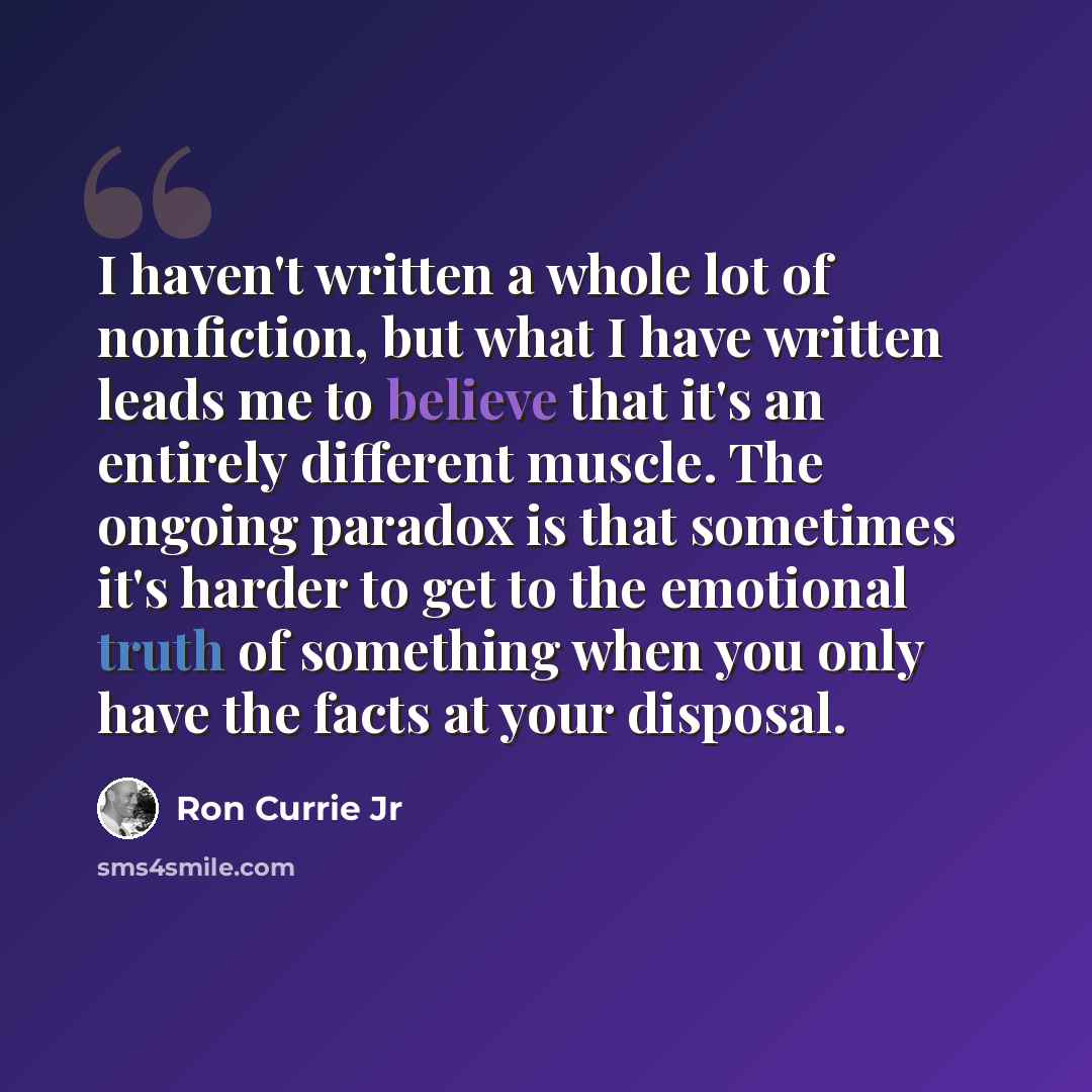 “I haven't written a whole lot of nonfiction, but what I have written leads me to believe that it's an entirely different muscle. The ongoing paradox is that sometimes it's harder to get to the emotional truth of something when you only have the facts at your disposal.” quote by Ron Currie Jr