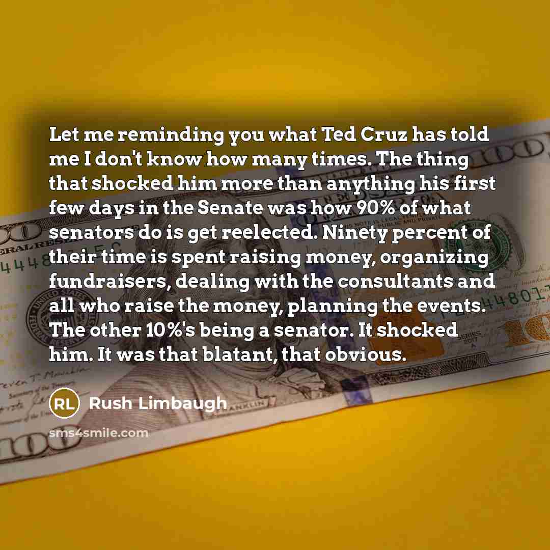 “Let me reminding you what Ted Cruz has told me I don't know how many times. The thing that shocked him more than anything his first few days in the Senate was how 90% of what senators do is get reelected. Ninety percent of their time is spent raising money, organizing fundraisers, dealing with the…” quote by Rush Limbaugh