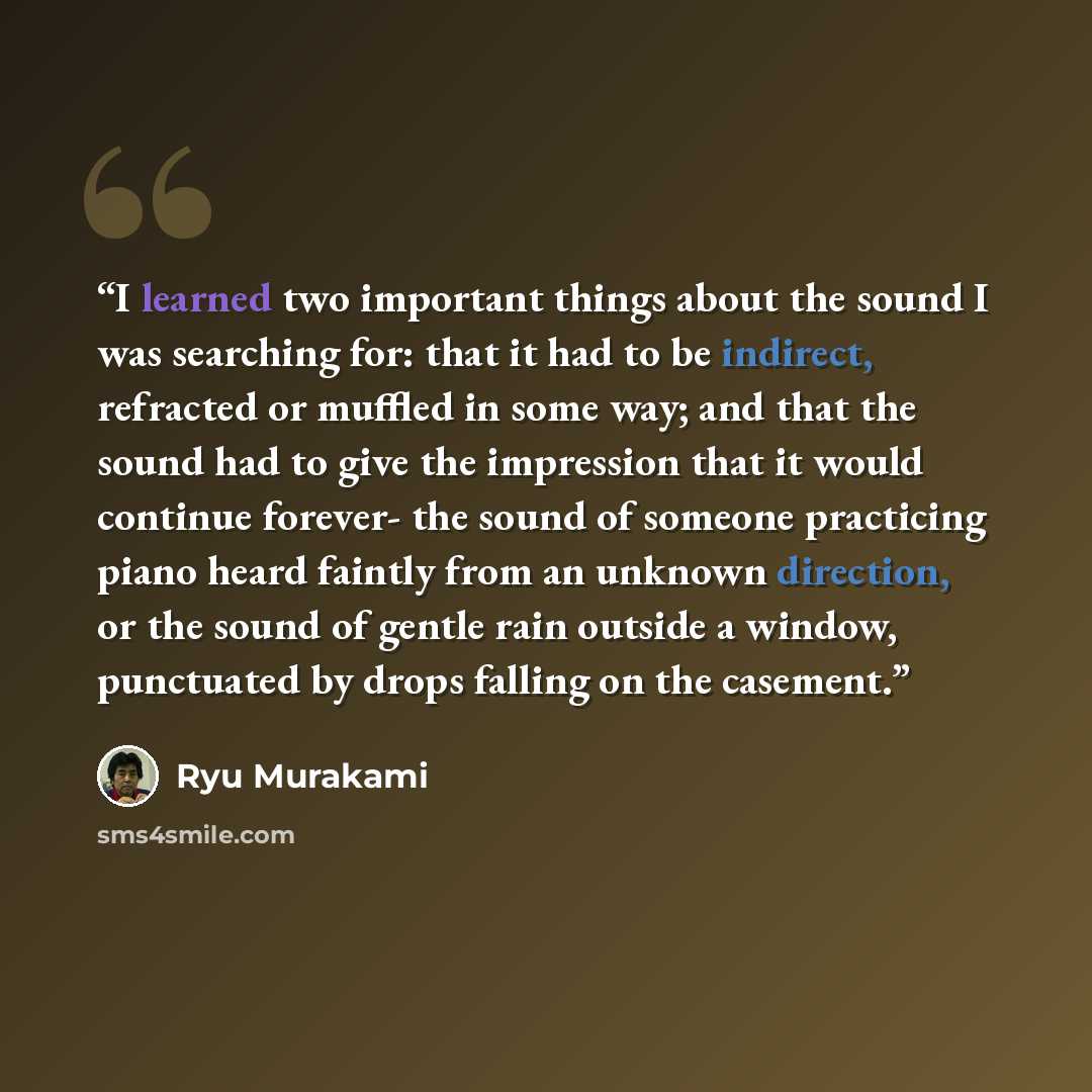 “I learned two important things about the sound I was searching for: that it had to be indirect, refracted or muffled in some way; and that the sound had to give the impression that it would continue forever- the sound of someone practicing piano heard faintly from an unknown direction, or the…” quote by Ryū Murakami