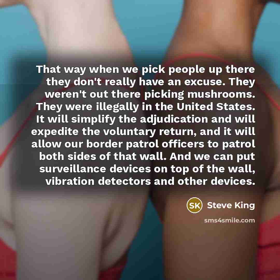 “That way when we pick people up there they don't really have an excuse. They weren't out there picking mushrooms. They were illegally in the United States. It will simplify the adjudication and will expedite the voluntary return, and it will allow our border patrol officers to patrol both sides of…” quote by Steve King