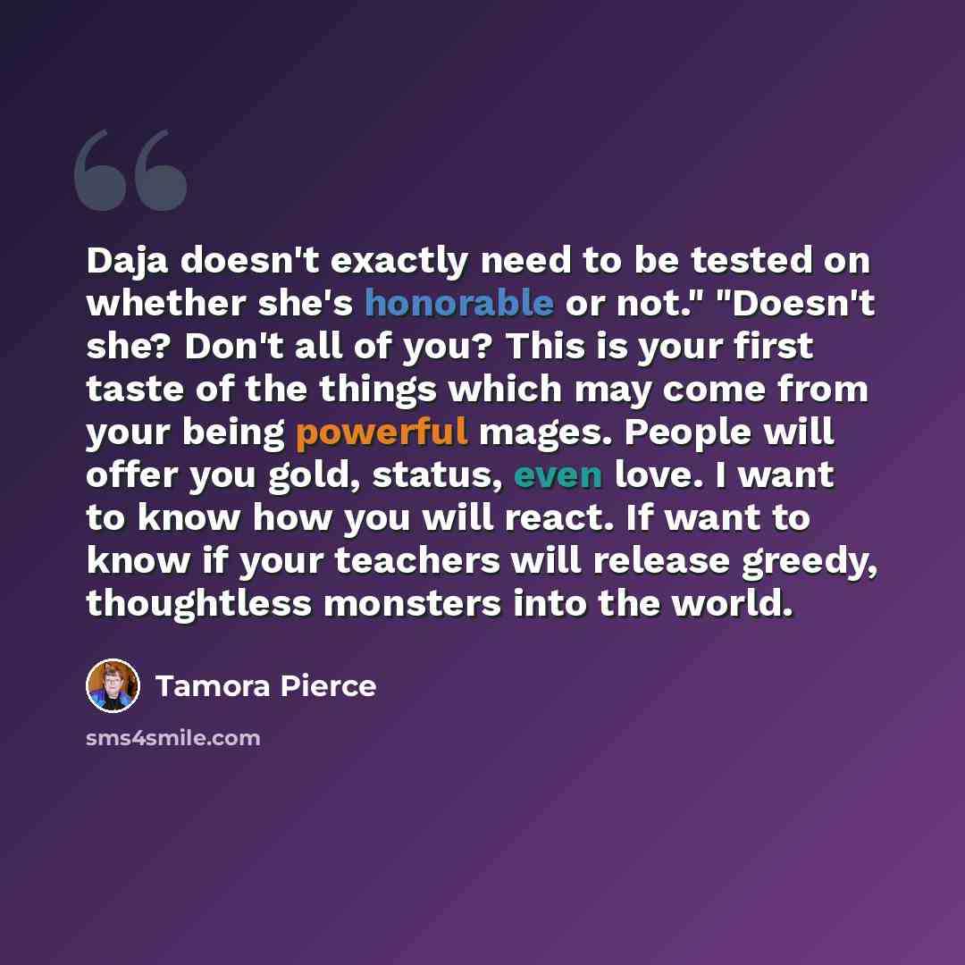 “Daja doesn't exactly need to be tested on whether she's honorable or not." "Doesn't she? Don't all of you? This is your first taste of the things which may come from your being powerful mages. People will offer you gold, status, even love. I want to know how you will react. If want to know if your…” quote by Tamora Pierce