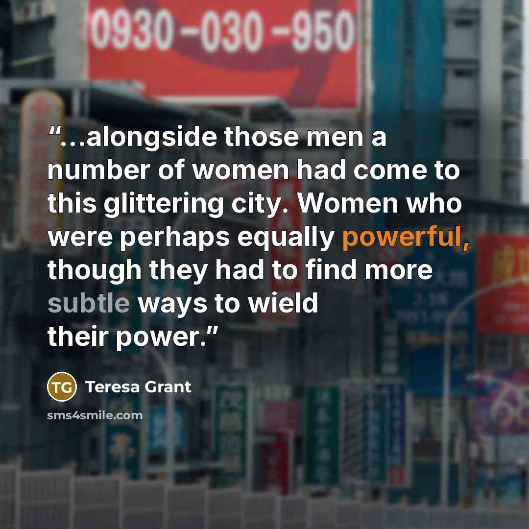 “...alongside those men a number of women had come to this glittering city. Women who were perhaps equally powerful, though they had to find more subtle ways to wield their power.” quote by Teresa Grant