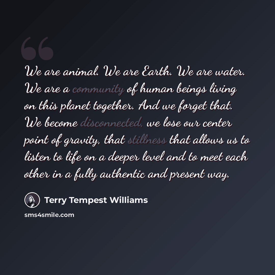 “We are animal. We are Earth. We are water. We are a community of human beings living on this planet together. And we forget that. We become disconnected, we lose our center point of gravity, that stillness that allows us to listen to life on a deeper level and to meet each other in a fully…” quote by Terry Tempest Williams