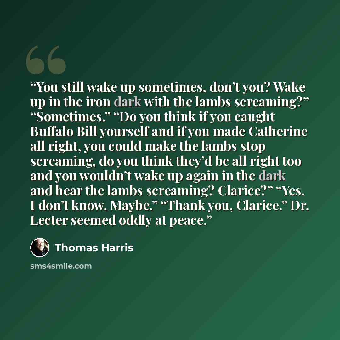 “You still wake up sometimes, don’t you? Wake up in the iron dark with the lambs screaming?” “Sometimes.” “Do you think if you caught Buffalo Bill yourself and if you made Catherine all right, you could make the lambs stop screaming, do you think they’d be all right too and you wouldn’t wake up…” quote by Thomas Harris