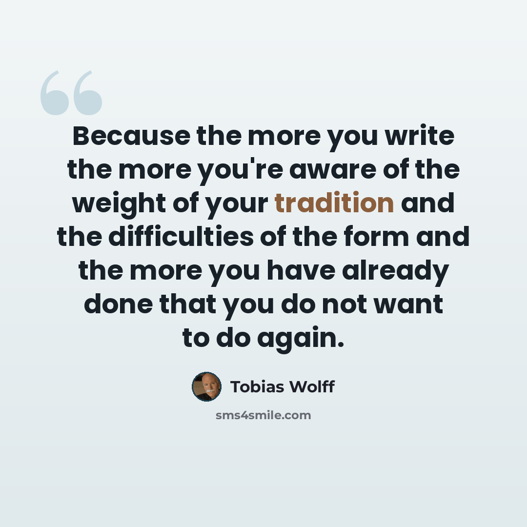 “Because the more you write the more you're aware of the weight of your tradition and the difficulties of the form and the more you have already done that you do not want to do again.” quote by Tobias Wolff