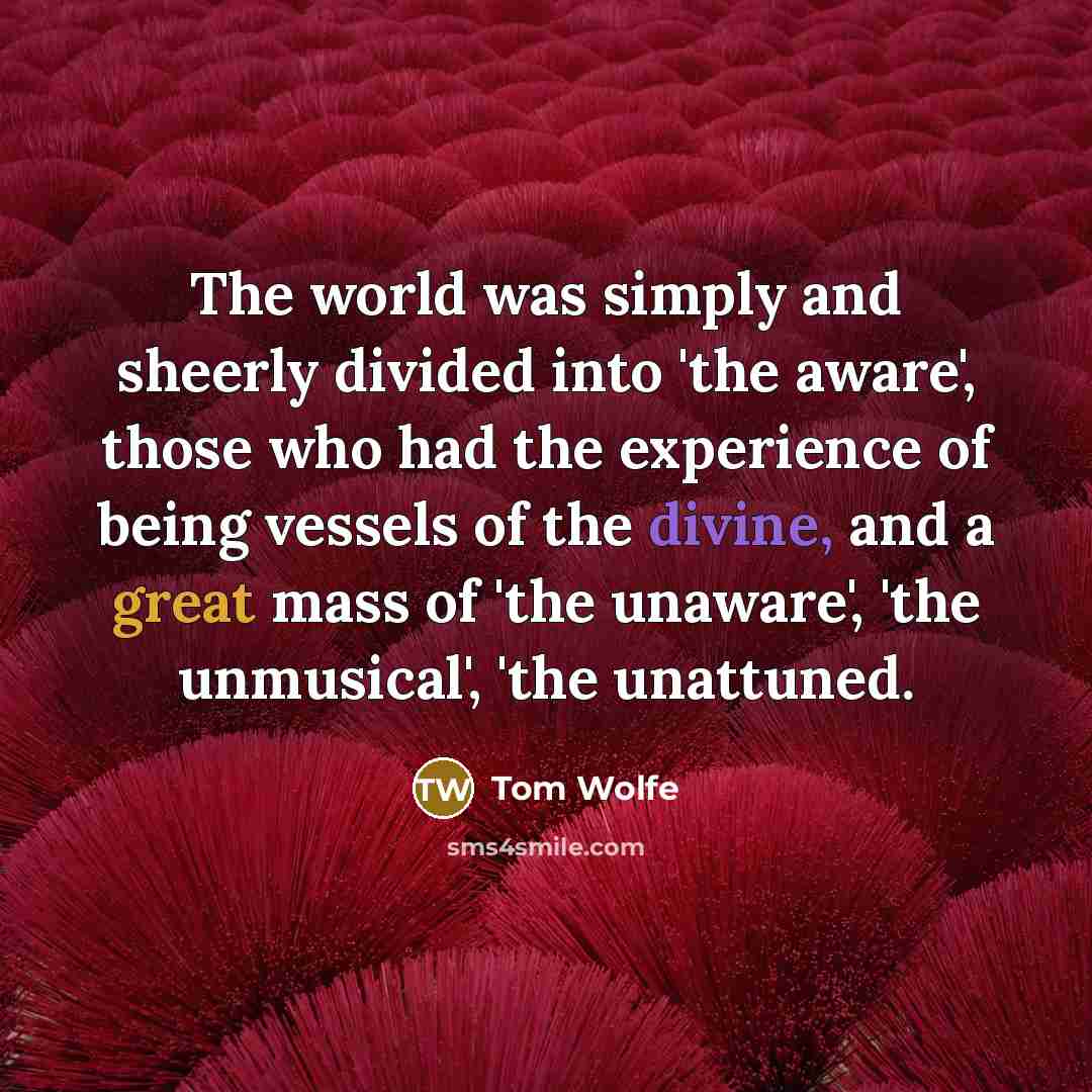 “The world was simply and sheerly divided into 'the aware', those who had the experience of being vessels of the divine, and a great mass of 'the unaware', 'the unmusical', 'the unattuned.” quote by Tom Wolfe