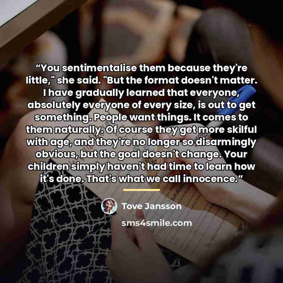 “You sentimentalise them because they're little," she said. "But the format doesn't matter. I have gradually learned that everyone, absolutely everyone of every size, is out to get something. People want things. It comes to them naturally. Of course they get more skilful with age, and they're no…” quote by Tove Jansson