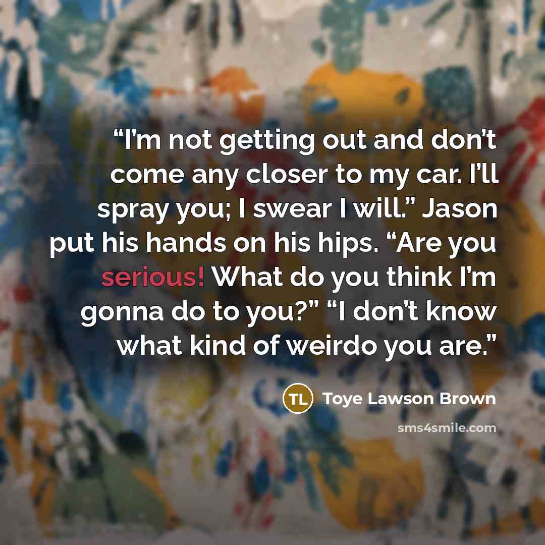 “I’m not getting out and don’t come any closer to my car. I’ll spray you; I swear I will.” Jason put his hands on his hips. “Are you serious! What do you think I’m gonna do to you?” “I don’t know what kind of weirdo you are.” quote by Toye Lawson Brown