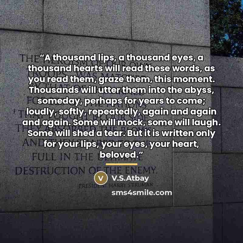 “A thousand lips, a thousand eyes, a thousand hearts will read these words, as you read them, graze them, this moment. Thousands will utter them into the abyss, someday, perhaps for years to come; loudly, softly, repeatedly, again and again and again. Some will mock, some will laugh. Some will shed…” quote by Anonymous