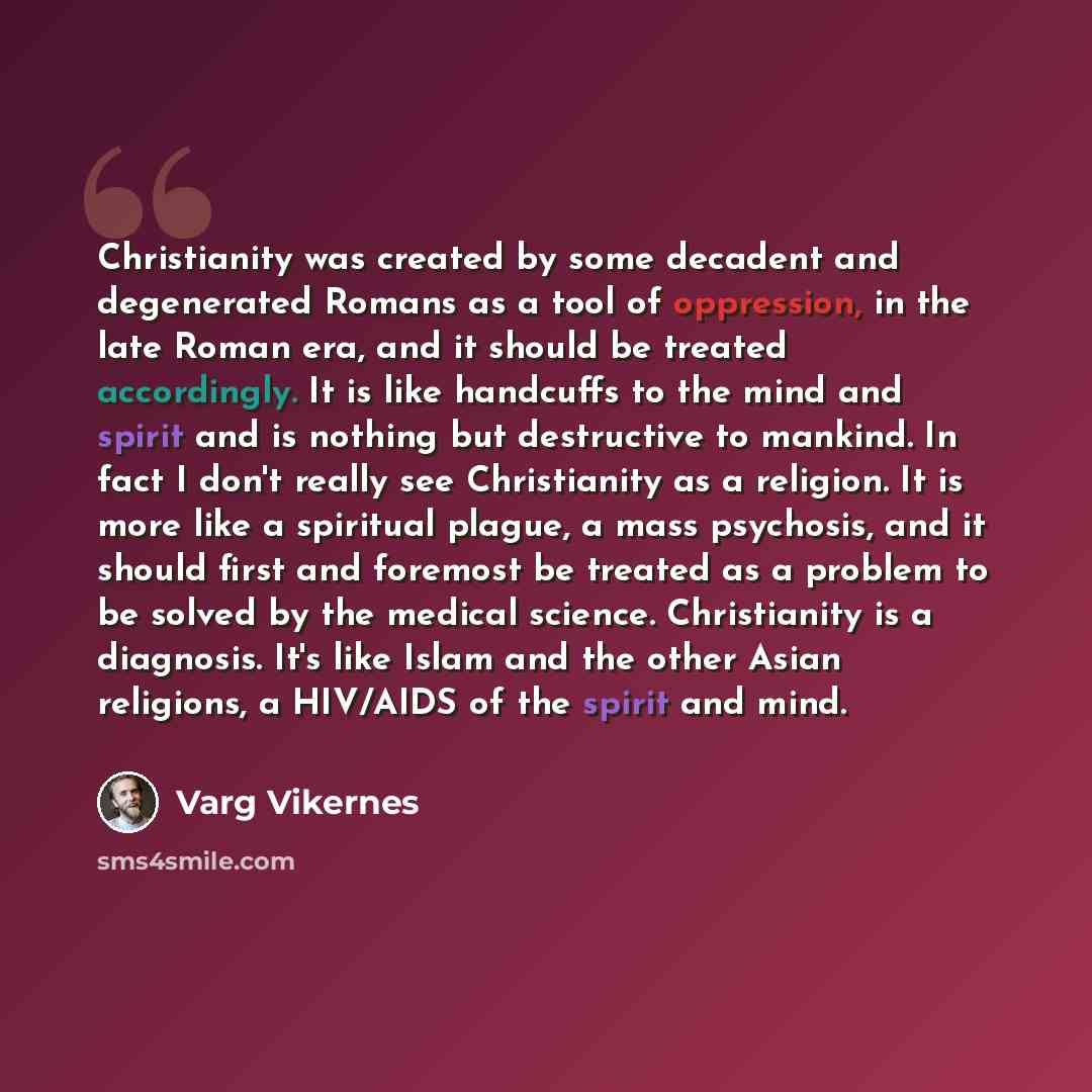 “Christianity was created by some decadent and degenerated Romans as a tool of oppression, in the late Roman era, and it should be treated accordingly. It is like handcuffs to the mind and spirit and is nothing but destructive to mankind. In fact I don't really see Christianity as a religion. It is…” quote by Varg Vikernes