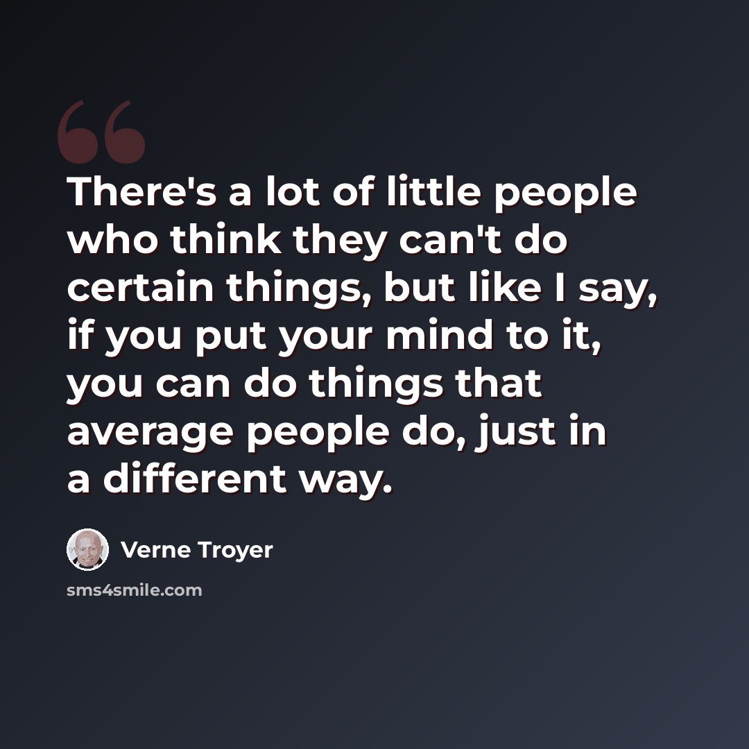 “There's a lot of little people who think they can't do certain things, but like I say, if you put your mind to it, you can do things that average people do, just in a different way.” quote by Verne Troyer