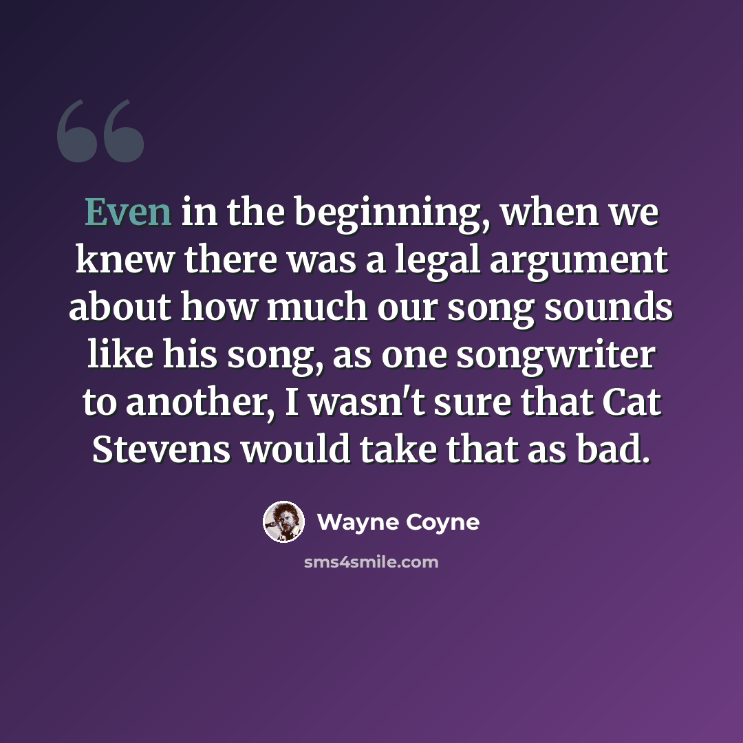 “Even in the beginning, when we knew there was a legal argument about how much our song sounds like his song, as one songwriter to another, I wasn't sure that Cat Stevens would take that as bad.” quote by Wayne Coyne