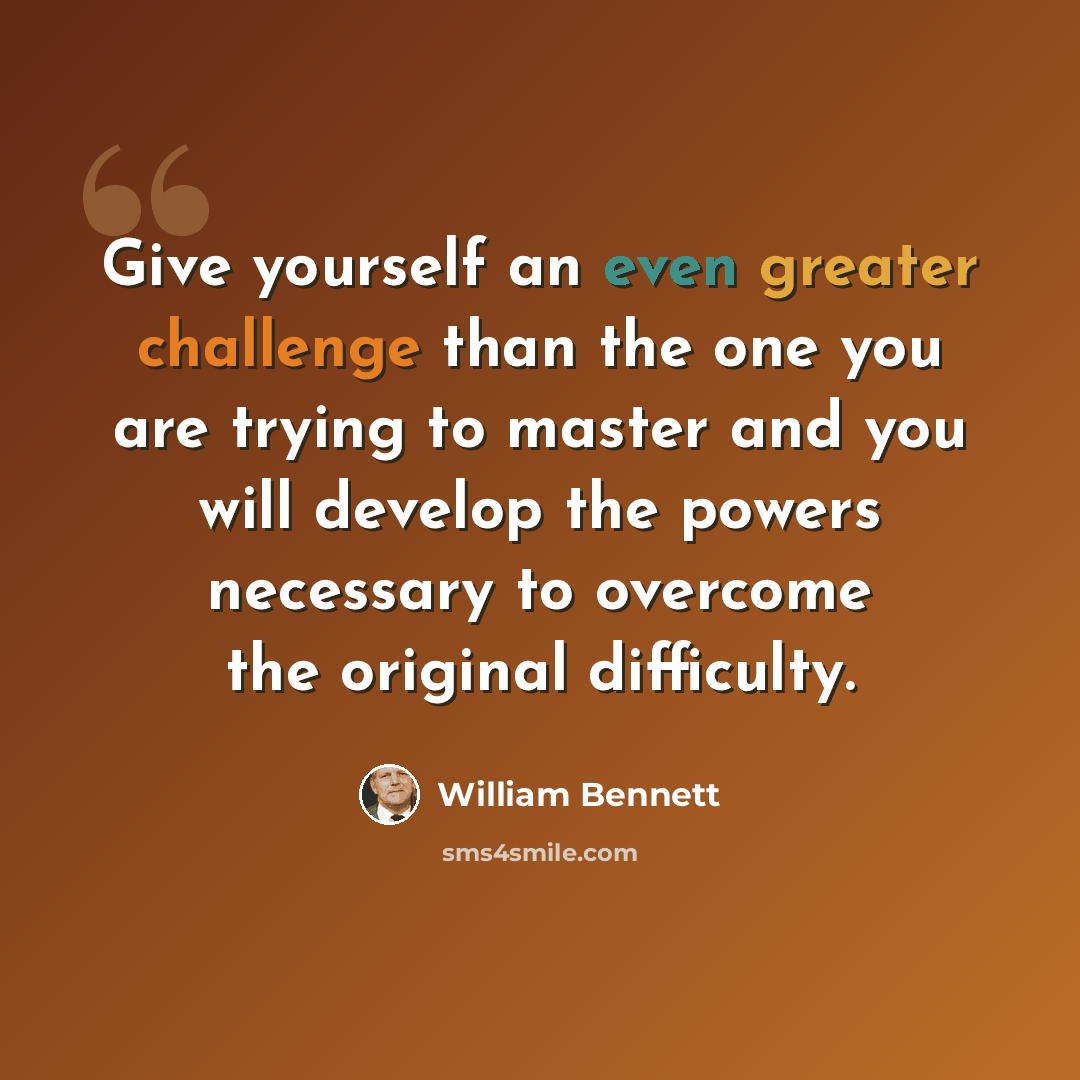 “Give yourself an even greater challenge than the one you are trying to master and you will develop the powers necessary to overcome the original difficulty.” quote by William Bennett