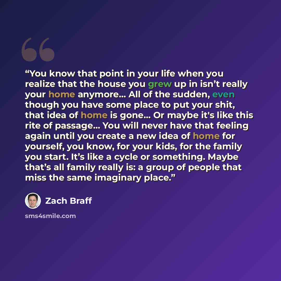 “You know that point in your life when you realize that the house you grew up in isn’t really your home anymore… All of the sudden, even though you have some place to put your shit, that idea of home is gone… Or maybe it's like this rite of passage… You will never have that feeling again until you…” quote by Zach Braff