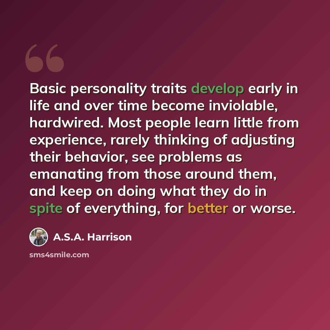 “Basic personality traits develop early in life and over time become inviolable, hardwired. Most people learn little from experience, rarely thinking of adjusting their behavior, see problems as emanating from those around them, and keep on doing what they do in spite of everything, for better or…” quote by A.S.A. Harrison