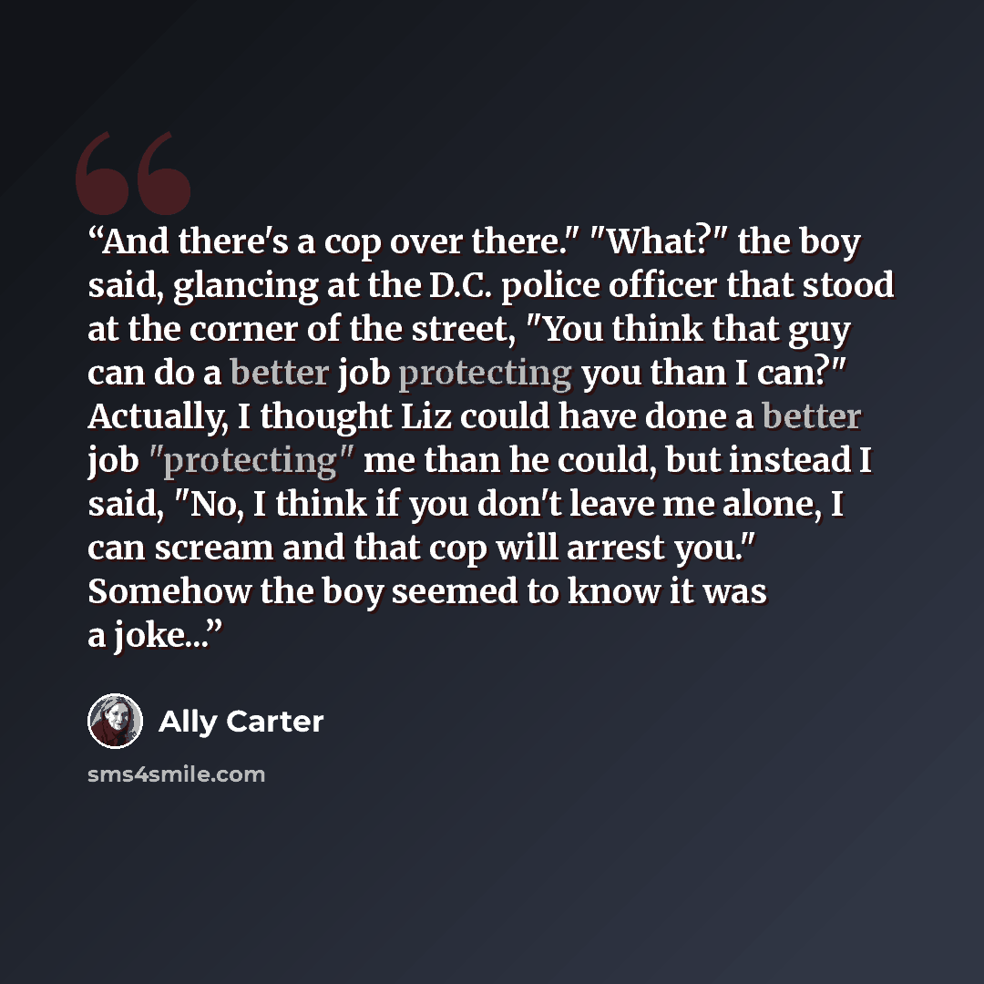 “And there's a cop over there." "What?" the boy said, glancing at the D.C. police officer that stood at the corner of the street, "You think that guy can do a better job protecting you than I can?" Actually, I thought Liz could have done a better job "protecting" me than he could, but instead I…” quote by Ally Carter