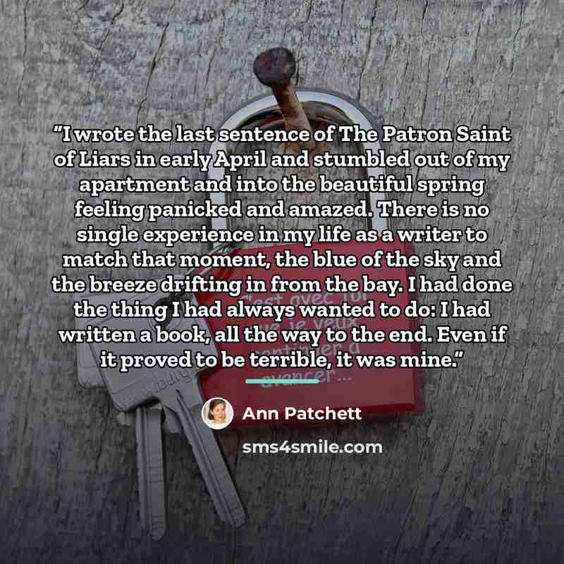 “I wrote the last sentence of The Patron Saint of Liars in early April and stumbled out of my apartment and into the beautiful spring feeling panicked and amazed. There is no single experience in my life as a writer to match that moment, the blue of the sky and the breeze drifting in from the bay…” quote by Ann Patchett
