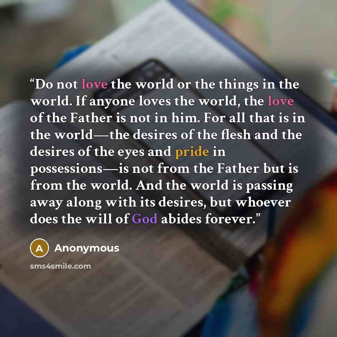 “Do not love the world or the things in the world. If anyone loves the world, the love of the Father is not in him. For all that is in the world—the desires of the flesh and the desires of the eyes and pride in possessions—is not from the Father but is from the world. And the world is passing away…” quote by Anonymous
