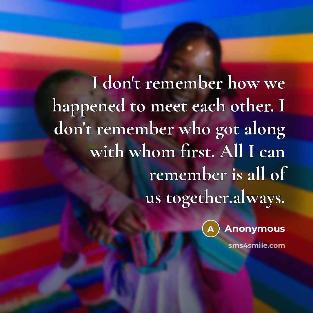 “I don't remember how we happened to meet each other. I don't remember who got along with whom first. All I can remember is all of us together.always.” quote by Anonymous