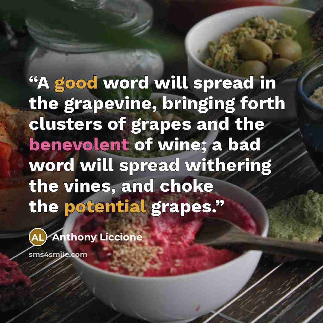 “A good word will spread in the grapevine, bringing forth clusters of grapes and the benevolent of wine; a bad word will spread withering the vines, and choke the potential grapes.” quote by Anthony Liccione