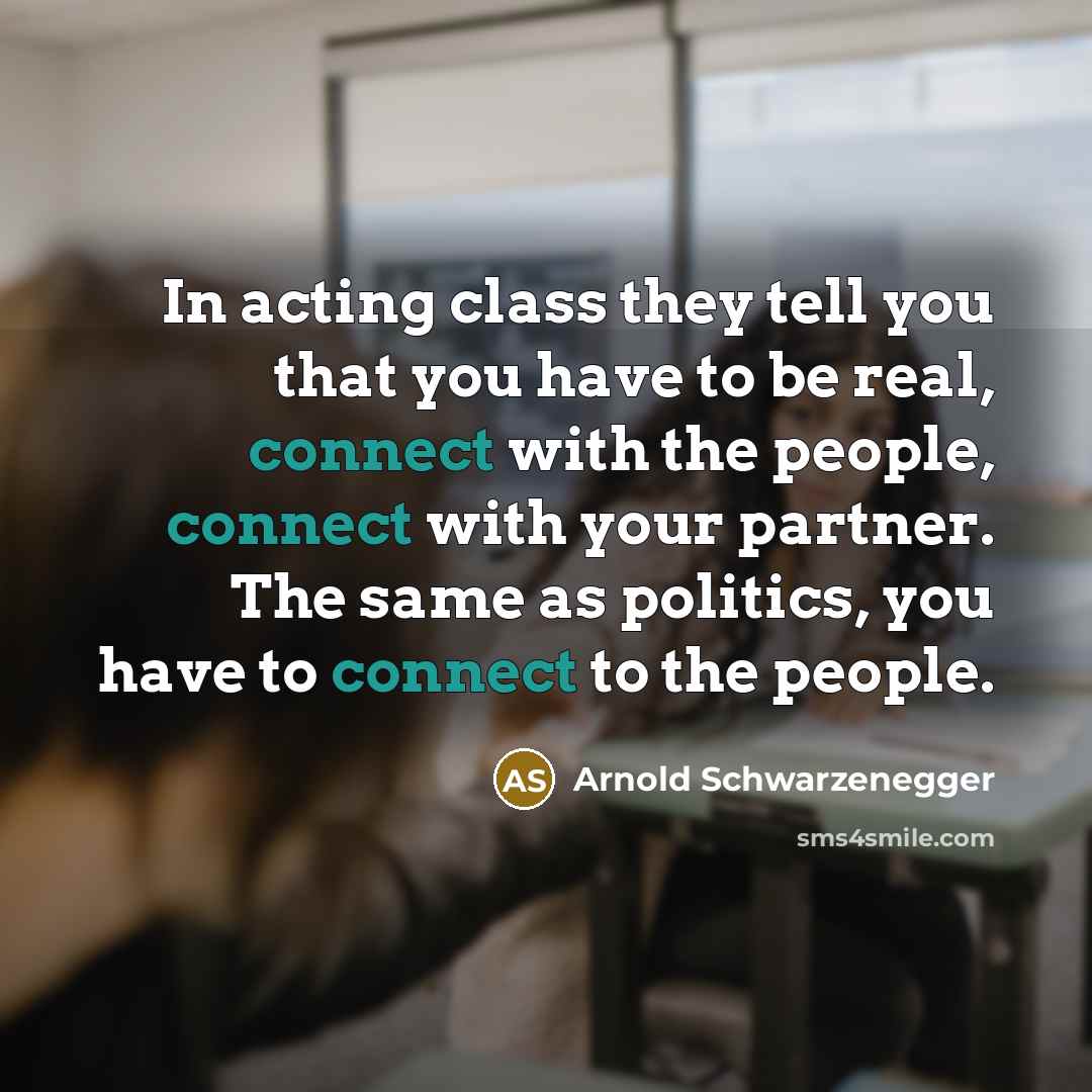 “In acting class they tell you that you have to be real, connect with the people, connect with your partner. The same as politics, you have to connect to the people.” quote by Arnold Schwarzenegger