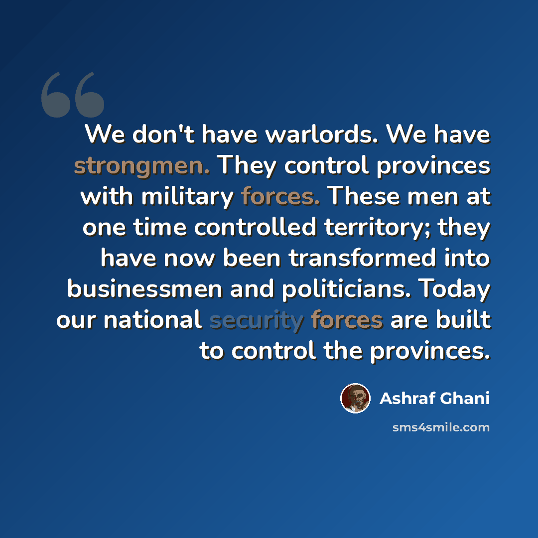 “We don't have warlords. We have strongmen. They control provinces with military forces. These men at one time controlled territory; they have now been transformed into businessmen and politicians. Today our national security forces are built to control the provinces.” quote by Ashraf Ghani