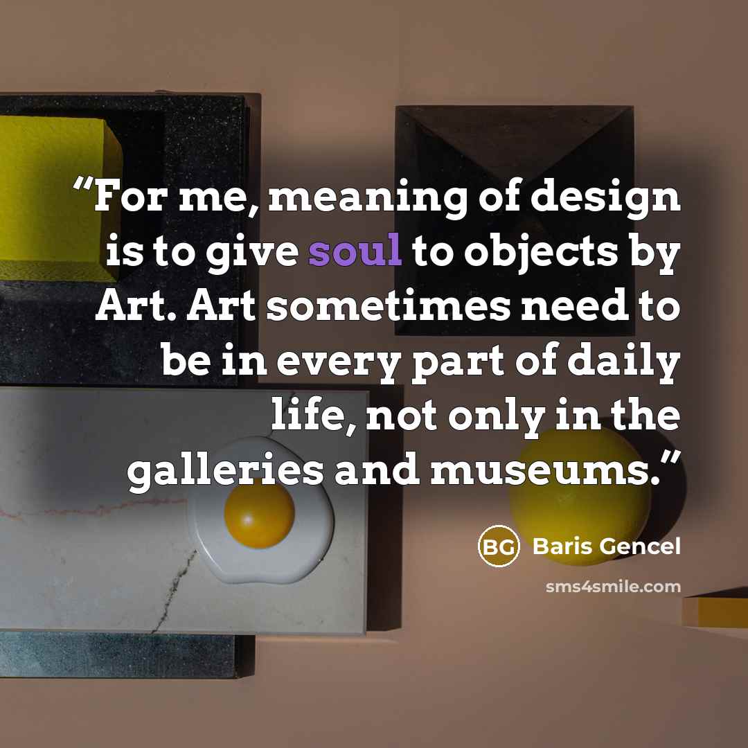 “For me, meaning of design is to give soul to objects by Art. Art sometimes need to be in every part of daily life, not only in the galleries and museums.” quote by Baris Gencel