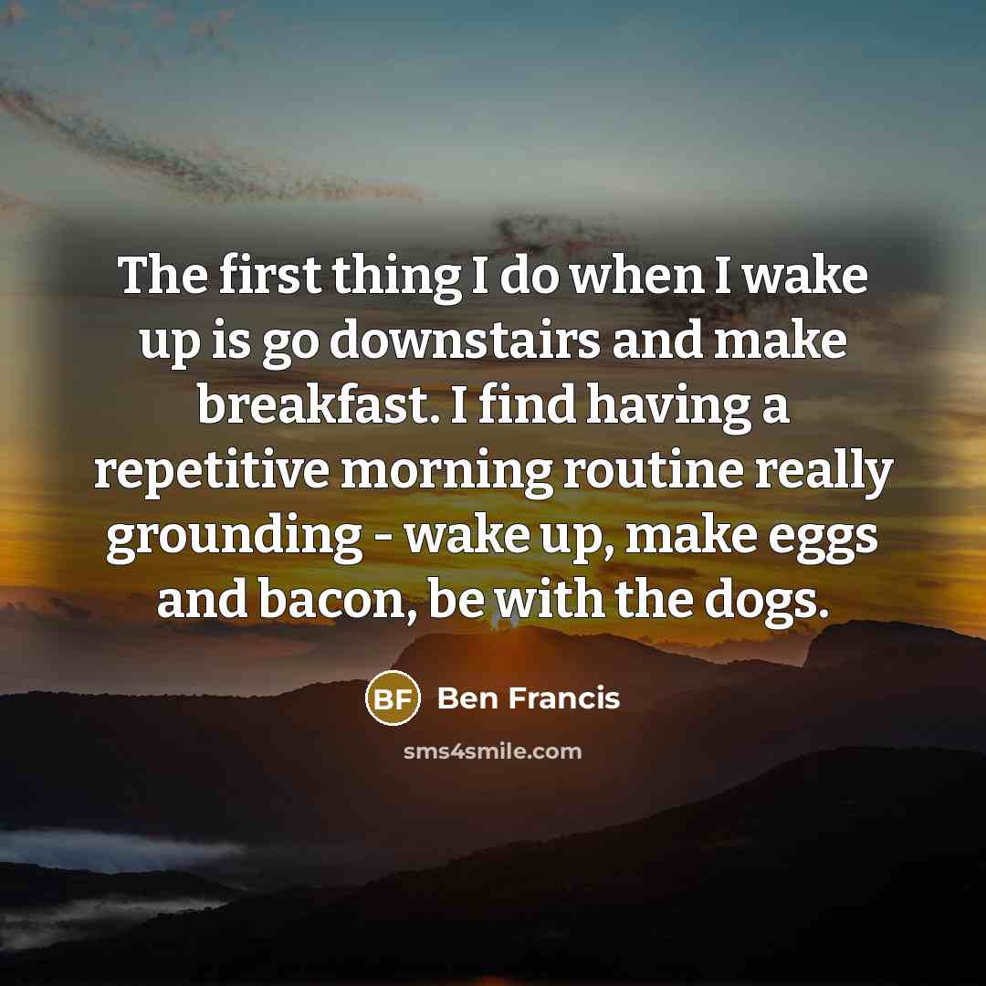 “The first thing I do when I wake up is go downstairs and make breakfast. I find having a repetitive morning routine really grounding - wake up, make eggs and bacon, be with the dogs.” quote by Ben Francis