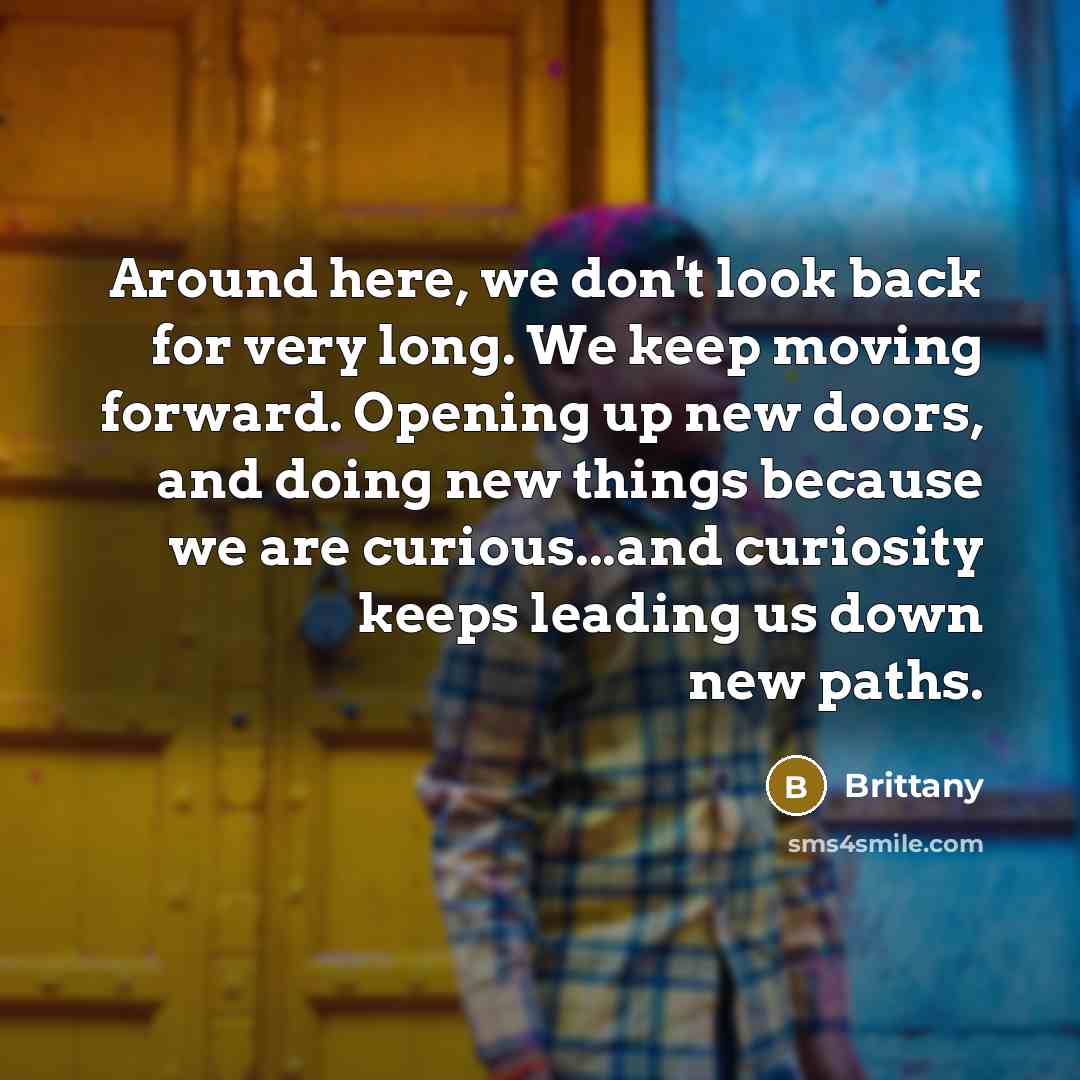 “Around here, we don't look back for very long. We keep moving forward. Opening up new doors, and doing new things because we are curious...and curiosity keeps leading us down new paths.” quote by Brittany