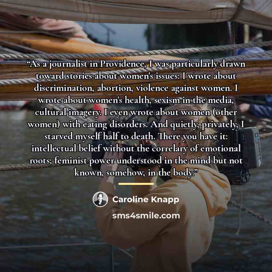 “As a journalist in Providence, I was particularly drawn toward stories about women's issues: I wrote about discrimination, abortion, violence against women. I wrote about women's health, sexism in the media, cultural imagery. I even wrote about women (other women) with eating disorders. And…” quote by Caroline Knapp