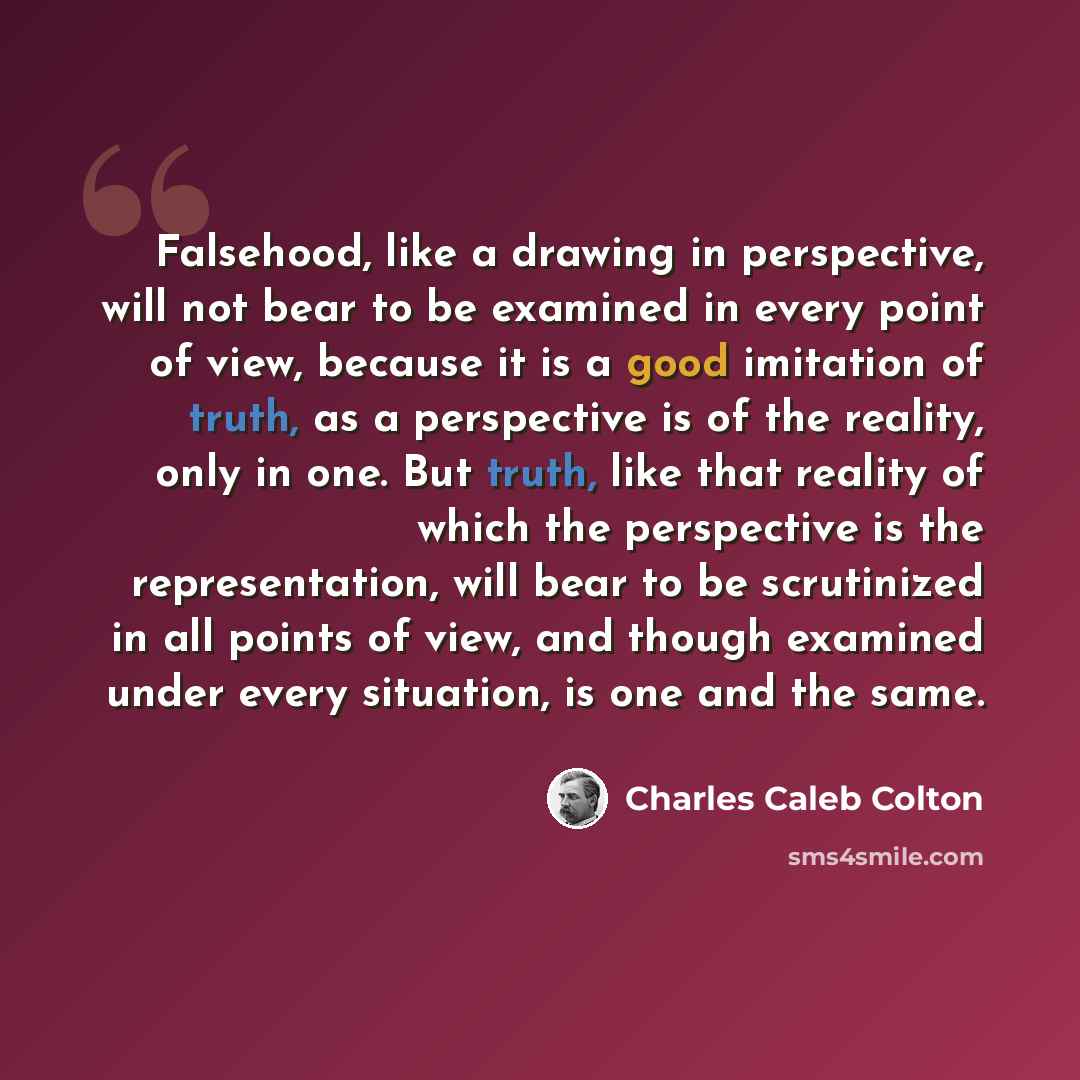 “Falsehood, like a drawing in perspective, will not bear to be examined in every point of view, because it is a good imitation of truth, as a perspective is of the reality, only in one. But truth, like that reality of which the perspective is the representation, will bear to be scrutinized in all…” quote by Charles Caleb Colton