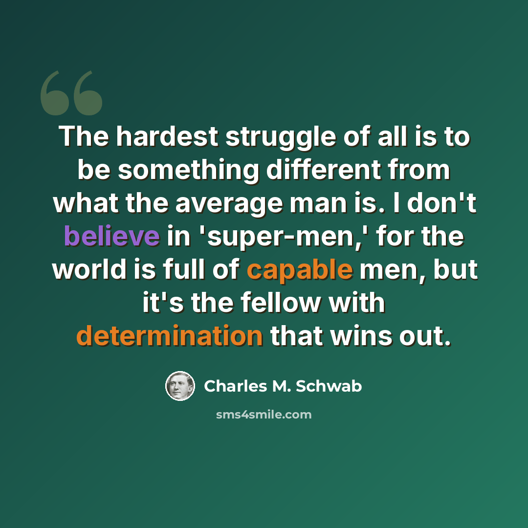 “The hardest struggle of all is to be something different from what the average man is. I don't believe in 'super-men,' for the world is full of capable men, but it's the fellow with determination that wins out.” quote by Charles M. Schwab