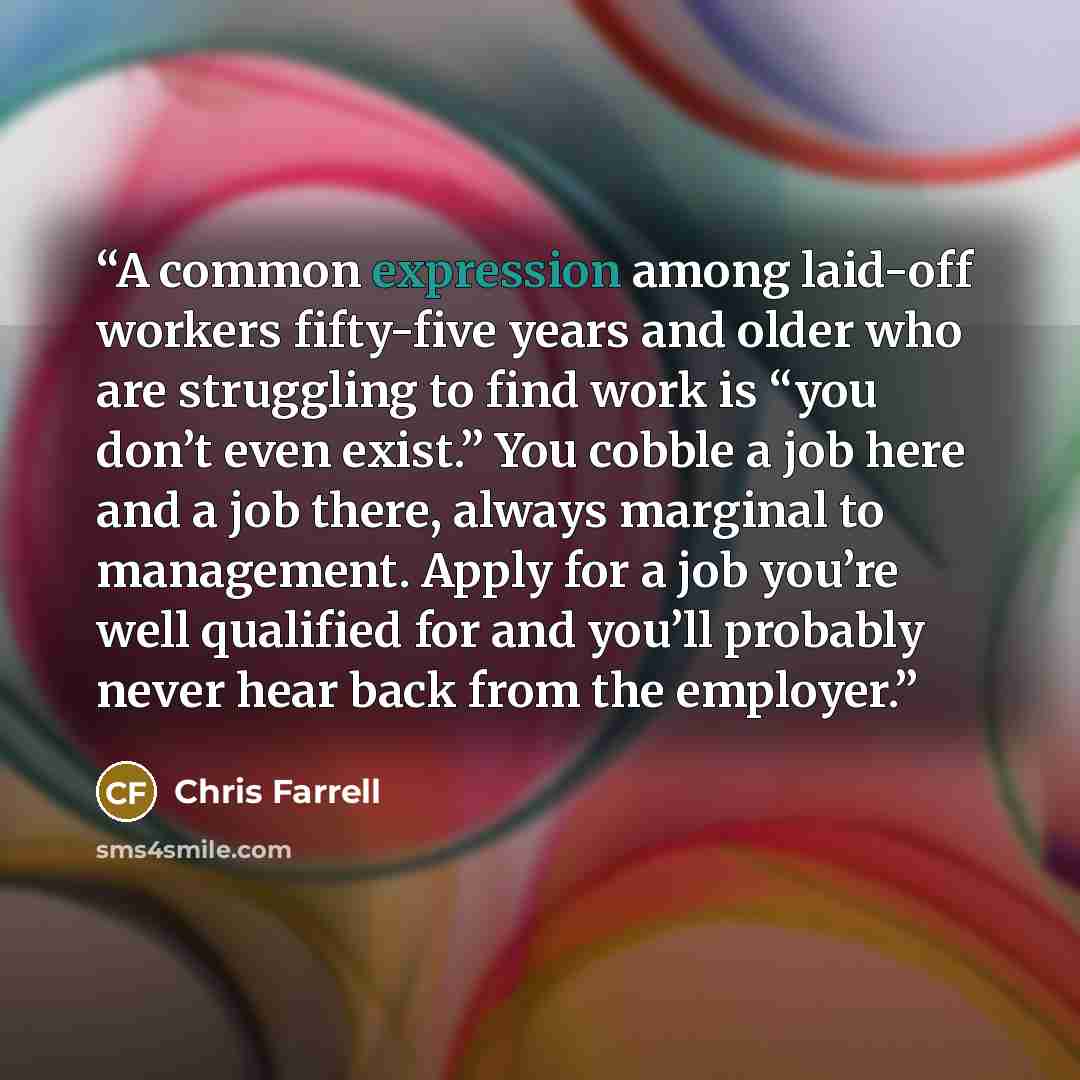 “A common expression among laid-off workers fifty-five years and older who are struggling to find work is “you don’t even exist.” You cobble a job here and a job there, always marginal to management. Apply for a job you’re well qualified for and you’ll probably never hear back from the employer.” quote by Chris Farrell