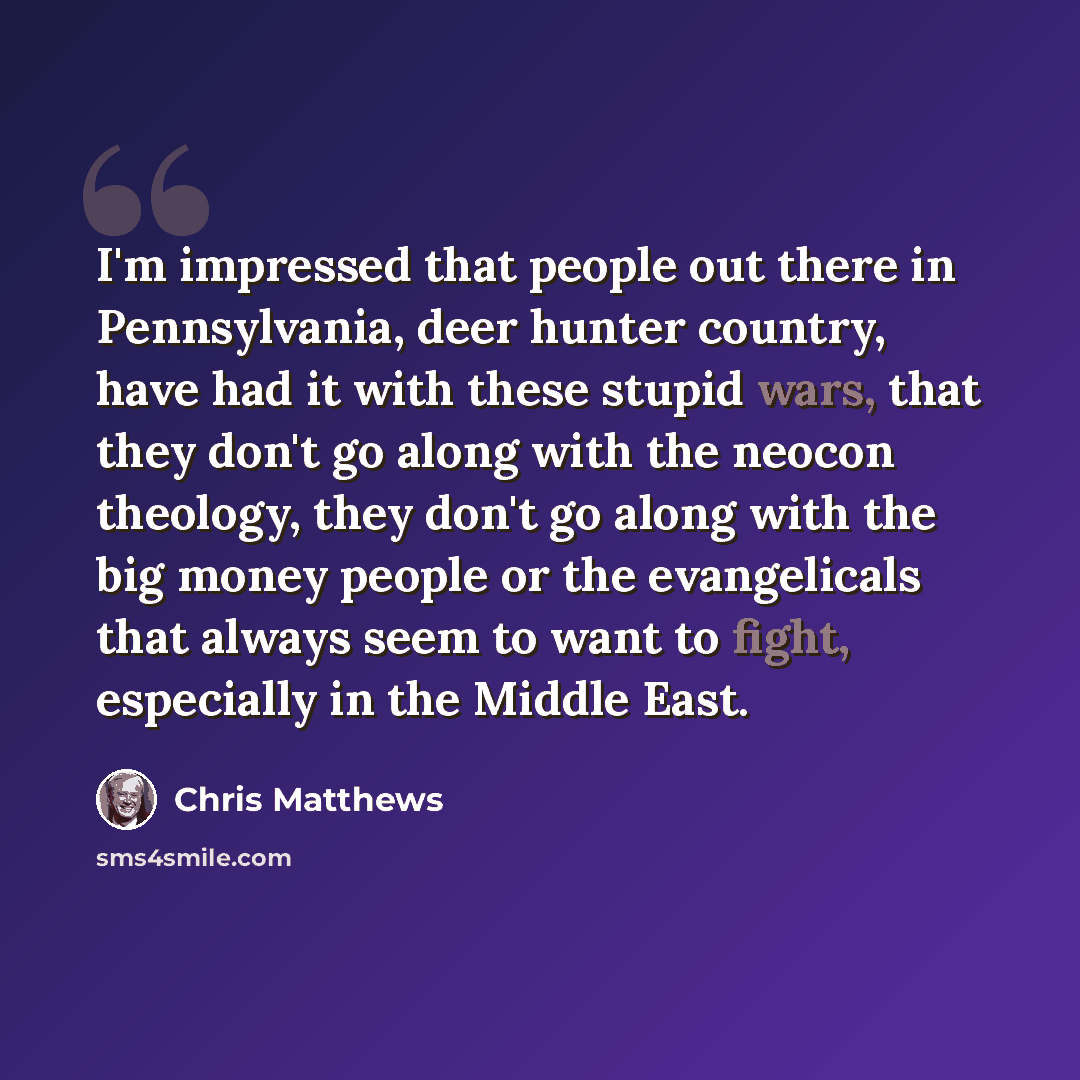 “I'm impressed that people out there in Pennsylvania, deer hunter country, have had it with these stupid wars, that they don't go along with the neocon theology, they don't go along with the big money people or the evangelicals that always seem to want to fight, especially in the Middle East.” quote by Chris Matthews